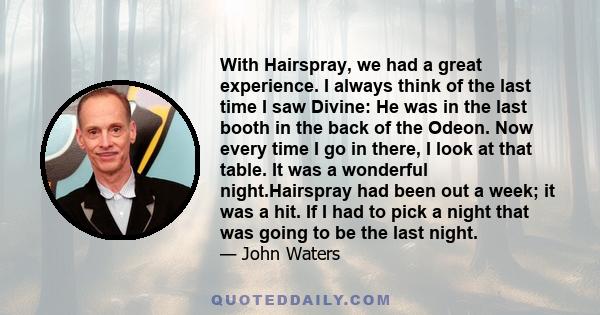 With Hairspray, we had a great experience. I always think of the last time I saw Divine: He was in the last booth in the back of the Odeon. Now every time I go in there, I look at that table. It was a wonderful