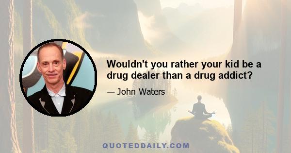 Wouldn't you rather your kid be a drug dealer than a drug addict?