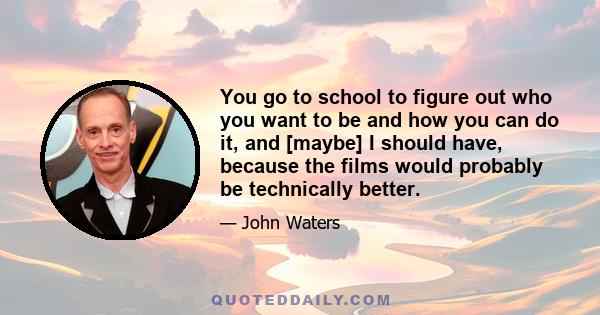 You go to school to figure out who you want to be and how you can do it, and [maybe] I should have, because the films would probably be technically better.