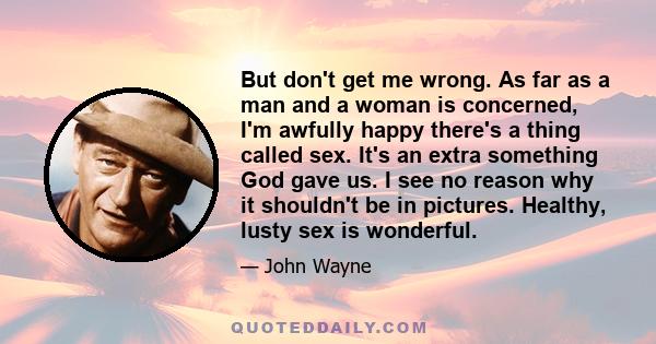 But don't get me wrong. As far as a man and a woman is concerned, I'm awfully happy there's a thing called sex. It's an extra something God gave us. I see no reason why it shouldn't be in pictures. Healthy, lusty sex is 