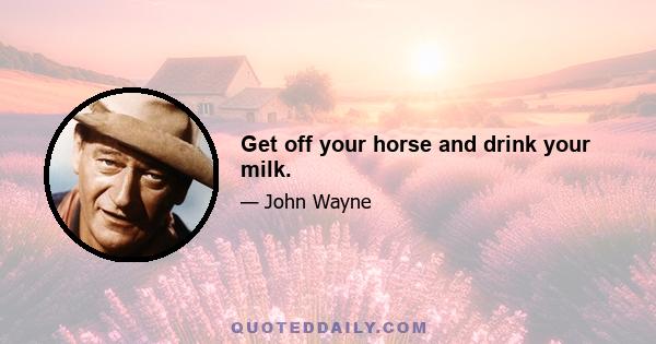 Get off your horse and drink your milk.