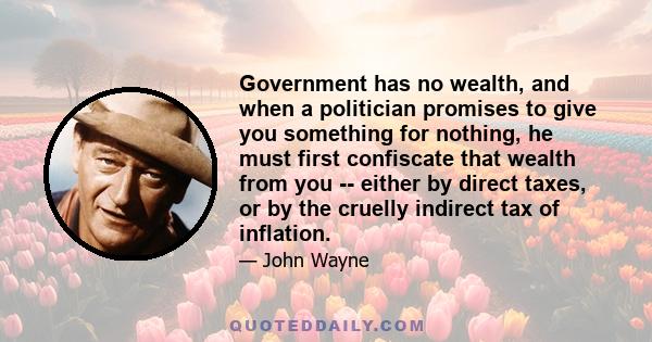 Government has no wealth, and when a politician promises to give you something for nothing, he must first confiscate that wealth from you -- either by direct taxes, or by the cruelly indirect tax of inflation.