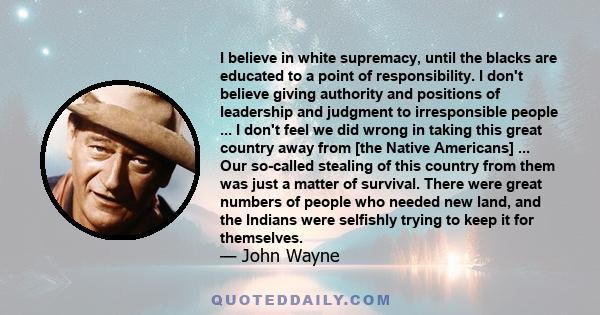 I believe in white supremacy, until the blacks are educated to a point of responsibility. I don't believe giving authority and positions of leadership and judgment to irresponsible people ... I don't feel we did wrong