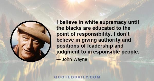 I believe in white supremacy until the blacks are educated to the point of responsibility. I don`t believe in giving authority and positions of leadership and judgment to irresponsible people.