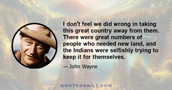 I don't feel we did wrong in taking this great country away from them. There were great numbers of people who needed new land, and the Indians were selfishly trying to keep it for themselves.