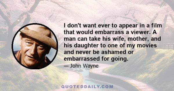 I don't want ever to appear in a film that would embarrass a viewer. A man can take his wife, mother, and his daughter to one of my movies and never be ashamed or embarrassed for going.