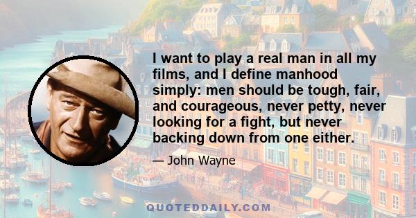 I want to play a real man in all my films, and I define manhood simply: men should be tough, fair, and courageous, never petty, never looking for a fight, but never backing down from one either.