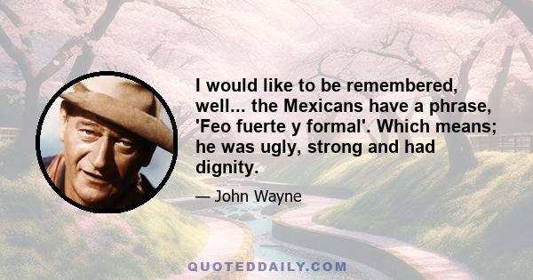 I would like to be remembered, well... the Mexicans have a phrase, 'Feo fuerte y formal'. Which means; he was ugly, strong and had dignity.