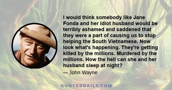 I would think somebody like Jane Fonda and her idiot husband would be terribly ashamed and saddened that they were a part of causing us to stop helping the South Vietnamese. Now look what's happening. They're getting