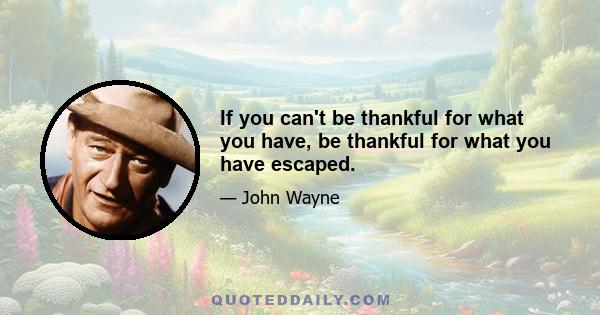 If you can't be thankful for what you have, be thankful for what you have escaped.