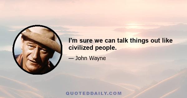 I'm sure we can talk things out like civilized people.