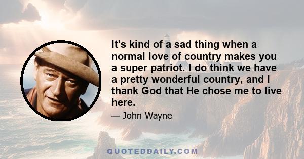 It's kind of a sad thing when a normal love of country makes you a super patriot. I do think we have a pretty wonderful country, and I thank God that He chose me to live here.