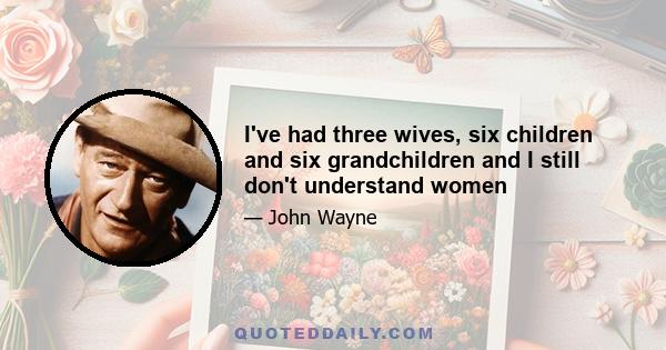 I've had three wives, six children and six grandchildren and I still don't understand women