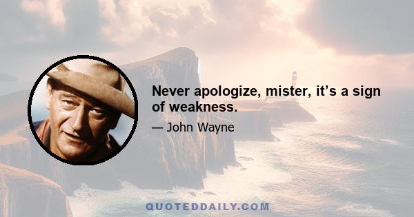 Never apologize, mister, it’s a sign of weakness.