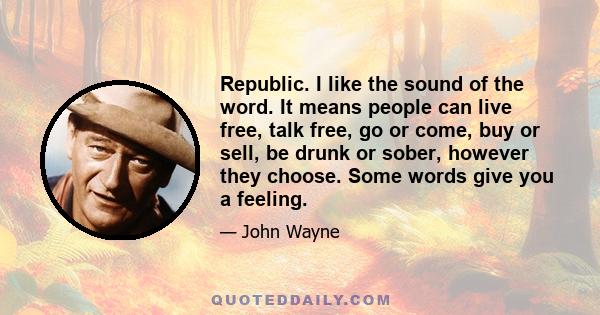 Republic. I like the sound of the word. It means people can live free, talk free, go or come, buy or sell, be drunk or sober, however they choose. Some words give you a feeling.