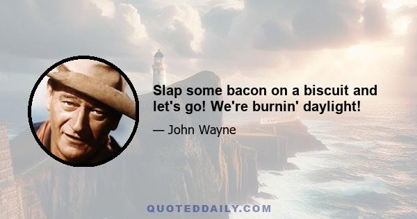 Slap some bacon on a biscuit and let's go! We're burnin' daylight!