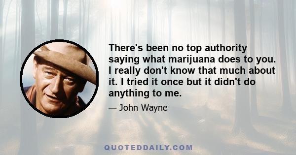 There's been no top authority saying what marijuana does to you. I really don't know that much about it. I tried it once but it didn't do anything to me.