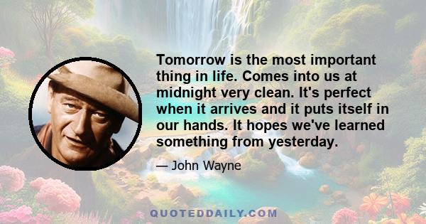 Tomorrow is the most important thing in life. Comes into us at midnight very clean. It's perfect when it arrives and it puts itself in our hands. It hopes we've learned something from yesterday.