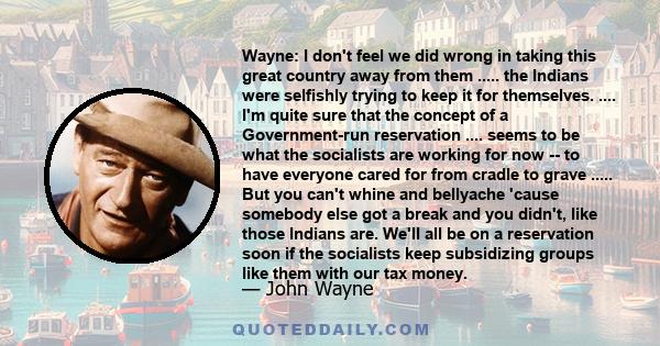 Wayne: I don't feel we did wrong in taking this great country away from them ..... the Indians were selfishly trying to keep it for themselves. .... I'm quite sure that the concept of a Government-run reservation ....