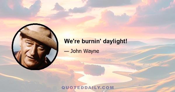 We're burnin' daylight!