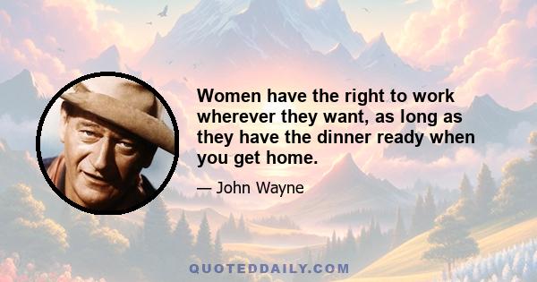 Women have the right to work wherever they want, as long as they have the dinner ready when you get home.