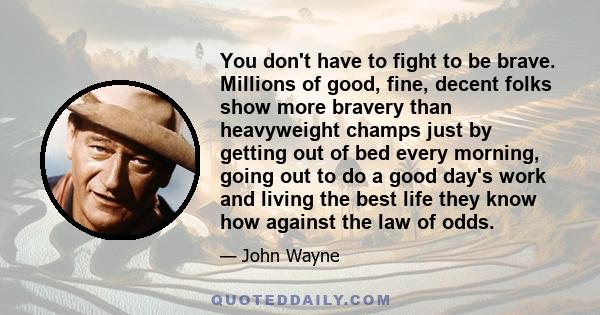 You don't have to fight to be brave. Millions of good, fine, decent folks show more bravery than heavyweight champs just by getting out of bed every morning, going out to do a good day's work and living the best life