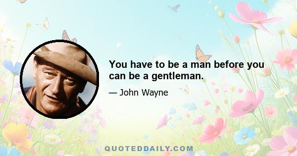 You have to be a man before you can be a gentleman.