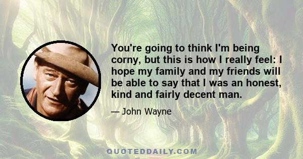 You're going to think I'm being corny, but this is how I really feel: I hope my family and my friends will be able to say that I was an honest, kind and fairly decent man.