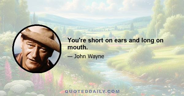 You're short on ears and long on mouth.