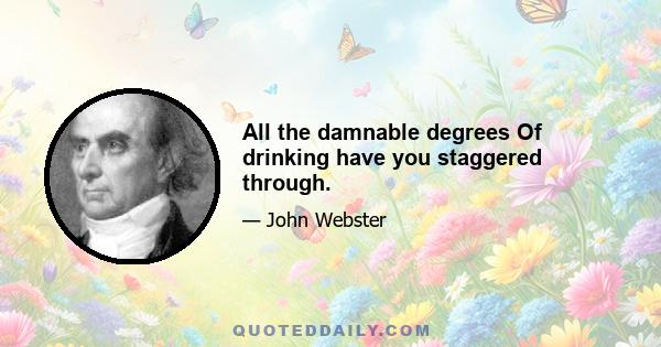 All the damnable degrees Of drinking have you staggered through.