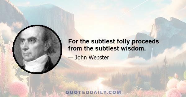 For the subtlest folly proceeds from the subtlest wisdom.