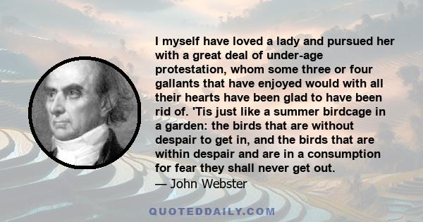 I myself have loved a lady and pursued her with a great deal of under-age protestation, whom some three or four gallants that have enjoyed would with all their hearts have been glad to have been rid of. 'Tis just like a 