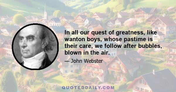 In all our quest of greatness, like wanton boys, whose pastime is their care, we follow after bubbles, blown in the air.