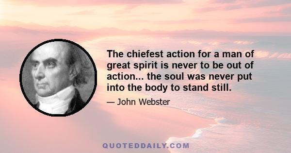 The chiefest action for a man of great spirit is never to be out of action... the soul was never put into the body to stand still.