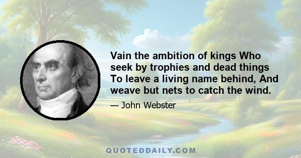 Vain the ambition of kings Who seek by trophies and dead things To leave a living name behind, And weave but nets to catch the wind.