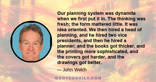 Our planning system was dynamite when we first put it in. The thinking was fresh; the form mattered little. It was idea oriented. We then hired a head of planning, and he hired two vice presidents, and then he hired a