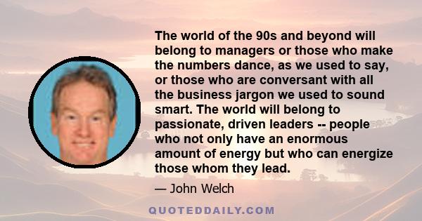 The world of the 90s and beyond will belong to managers or those who make the numbers dance, as we used to say, or those who are conversant with all the business jargon we used to sound smart. The world will belong to