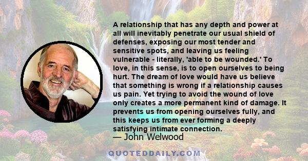 A relationship that has any depth and power at all will inevitably penetrate our usual shield of defenses, exposing our most tender and sensitive spots, and leaving us feeling vulnerable - literally, 'able to be