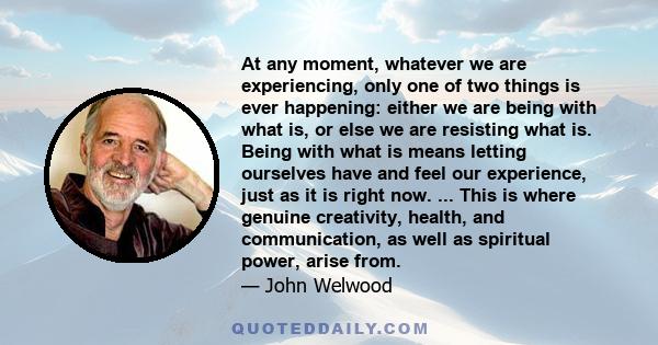 At any moment, whatever we are experiencing, only one of two things is ever happening: either we are being with what is, or else we are resisting what is. Being with what is means letting ourselves have and feel our