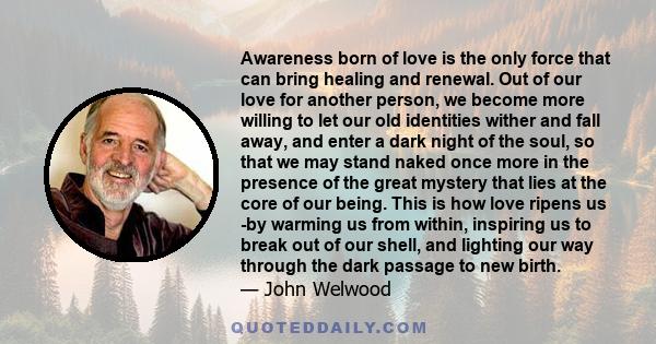 Awareness born of love is the only force that can bring healing and renewal. Out of our love for another person, we become more willing to let our old identities wither and fall away, and enter a dark night of the soul, 