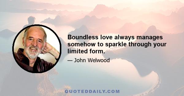 Boundless love always manages somehow to sparkle through your limited form.