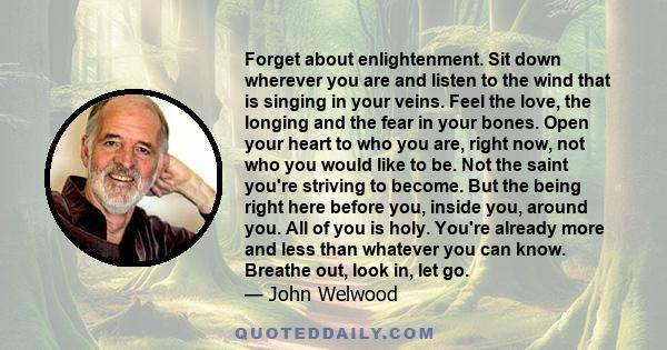 Forget about enlightenment. Sit down wherever you are and listen to the wind that is singing in your veins. Feel the love, the longing and the fear in your bones. Open your heart to who you are, right now, not who you