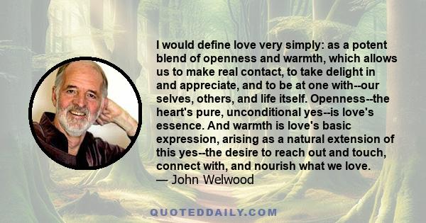 I would define love very simply: as a potent blend of openness and warmth, which allows us to make real contact, to take delight in and appreciate, and to be at one with--our selves, others, and life itself.