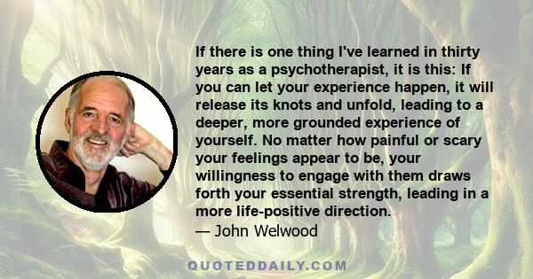 If there is one thing I've learned in thirty years as a psychotherapist, it is this: If you can let your experience happen, it will release its knots and unfold, leading to a deeper, more grounded experience of