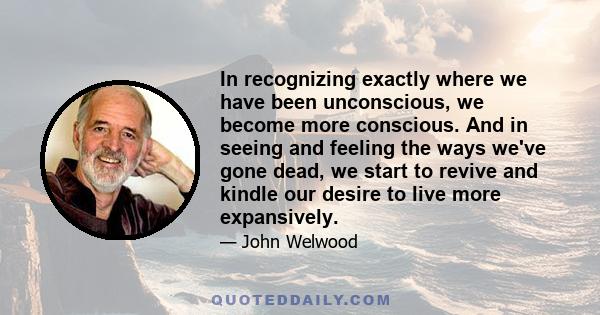 In recognizing exactly where we have been unconscious, we become more conscious. And in seeing and feeling the ways we've gone dead, we start to revive and kindle our desire to live more expansively.