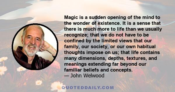 Magic is a sudden opening of the mind to the wonder of existence. It is a sense that there is much more to life than we usually recognize; that we do not have to be confined by the limited views that our family, our