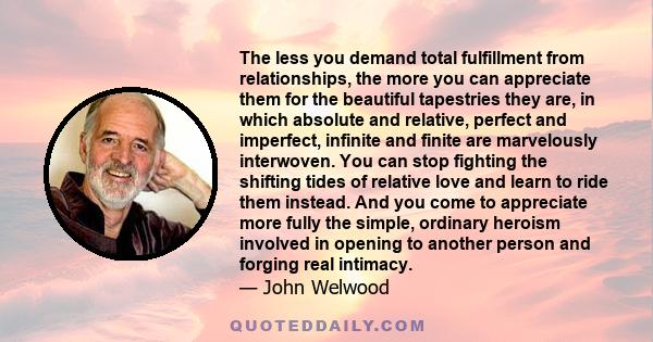 The less you demand total fulfillment from relationships, the more you can appreciate them for the beautiful tapestries they are, in which absolute and relative, perfect and imperfect, infinite and finite are