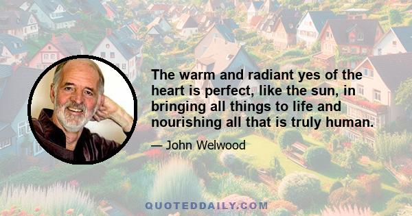 The warm and radiant yes of the heart is perfect, like the sun, in bringing all things to life and nourishing all that is truly human.