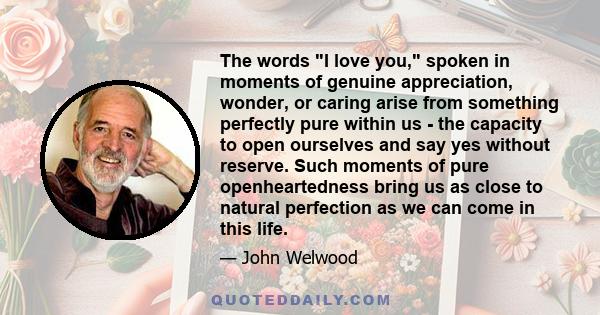 The words I love you, spoken in moments of genuine appreciation, wonder, or caring arise from something perfectly pure within us - the capacity to open ourselves and say yes without reserve. Such moments of pure