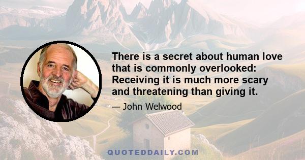 There is a secret about human love that is commonly overlooked: Receiving it is much more scary and threatening than giving it. How many times in your life have you been unable to let in someone's love or even pushed it 